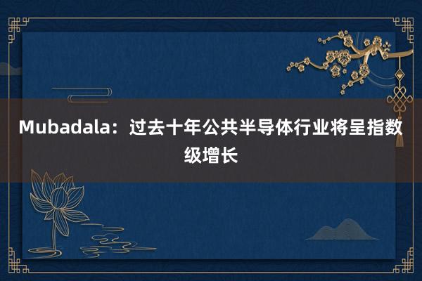 Mubadala：过去十年公共半导体行业将呈指数级增长